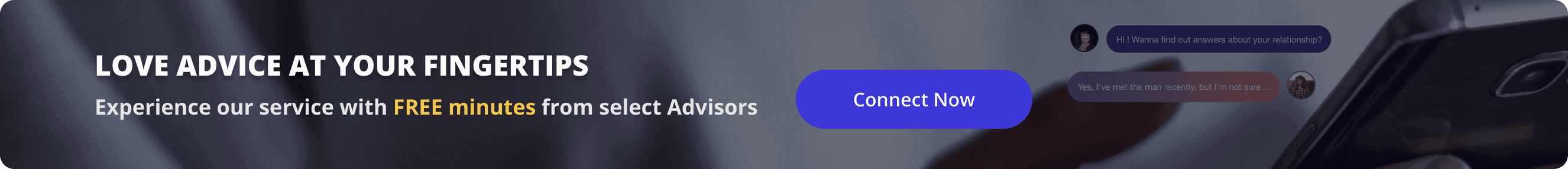 Love advice at your fingertips. Experience our service with FREE minutes from select Advisors. Connect now.