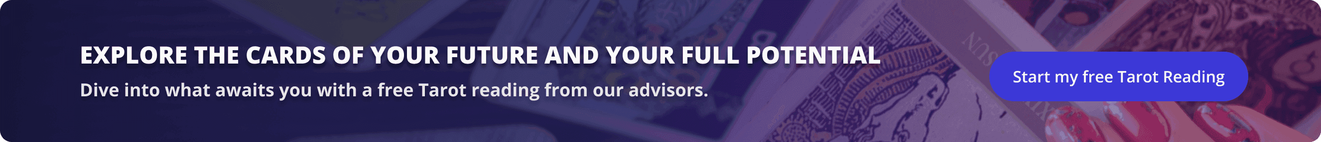 Explore the cards of your future and your full potential. Dive into what awaits you with a free Tarot reading from our advisors.